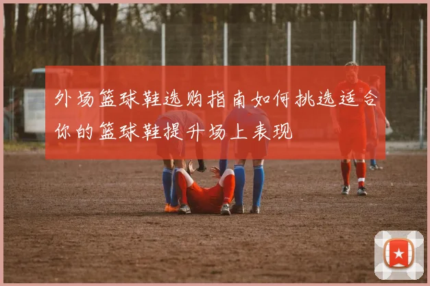 外场篮球鞋选购指南如何挑选适合你的篮球鞋提升场上表现