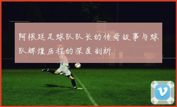 阿根廷足球队队长的传奇故事与球队辉煌历程的深度剖析