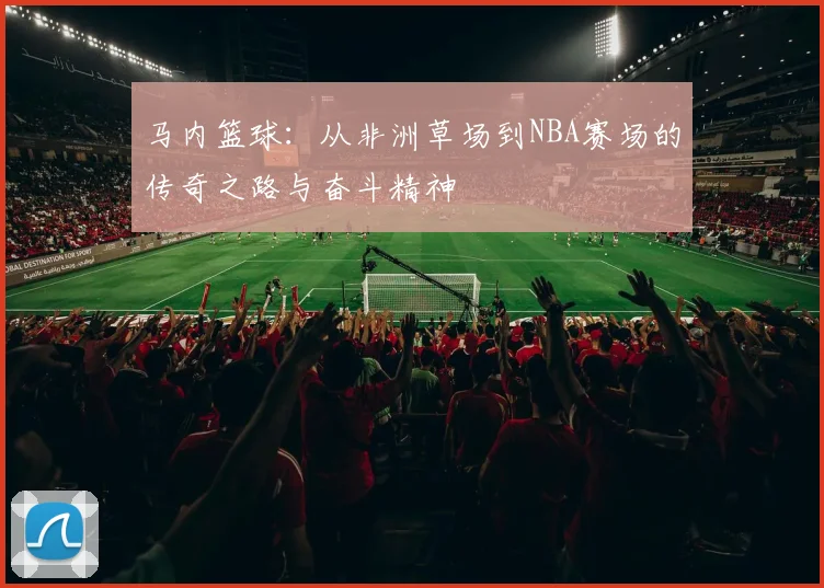 马内篮球:从非洲草场到NBA赛场的传奇之路与奋斗精神