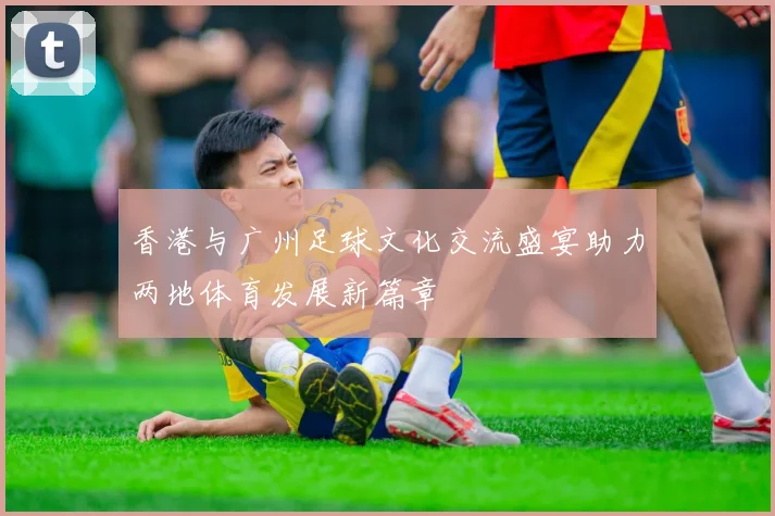 香港与广州足球文化交流盛宴助力两地体育发展新篇章