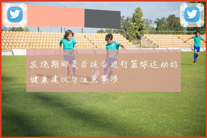 发烧期间是否适合进行篮球运动的健康建议与注意事项