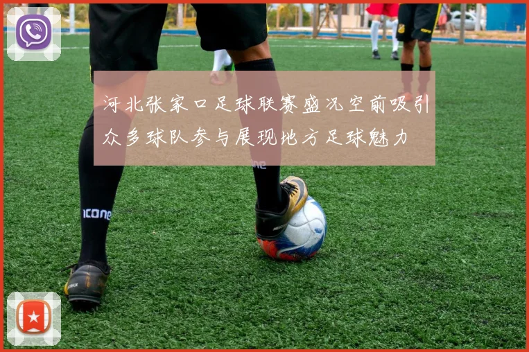 河北张家口足球联赛盛况空前吸引众多球队参与展现地方足球魅力